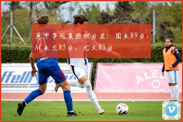 意甲争冠集团积分差：国米89分，AC米兰85分，尤文81分