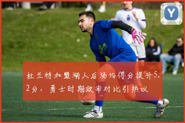 杜兰特加盟湖人后场均得分提升5.2分，勇士时期效率对比引热议