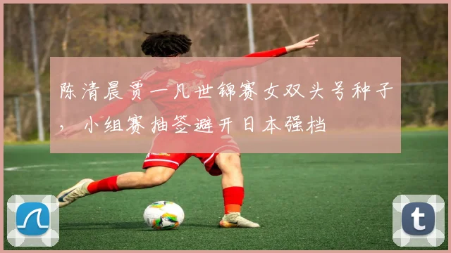 陈清晨贾一凡世锦赛女双头号种子，小组赛抽签避开日本强档